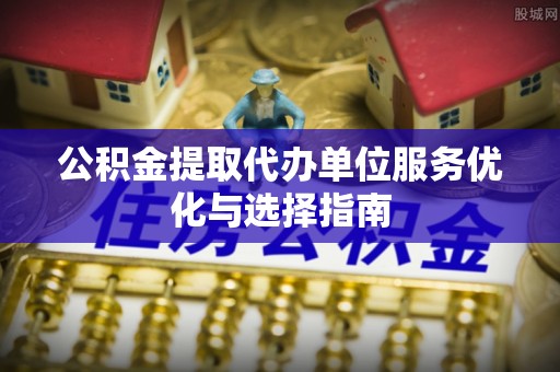 新社公积金提取代办单位服务优化与选择指南