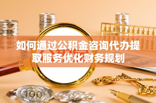 新社如何通过公积金咨询代办提取服务优化财务规划