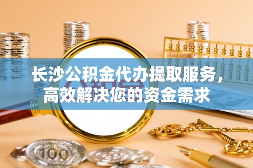 新社长沙公积金代办提取服务，高效解决您的资金需求