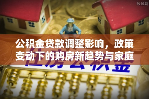 新社公积金贷款调整影响，政策变动下的购房新趋势与家庭财务规划