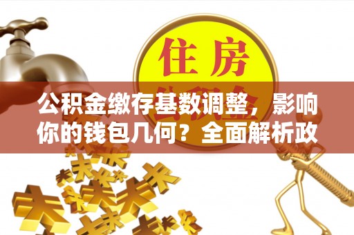 新社公积金缴存基数调整，影响你的钱包几何？全面解析政策与实际收益