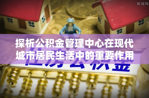 新社探析公积金管理中心在现代城市居民生活中的重要作用