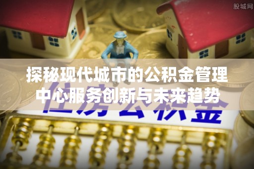 新社探秘现代城市的公积金管理中心服务创新与未来趋势