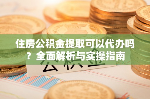 新社住房公积金提取可以代办吗？全面解析与实操指南