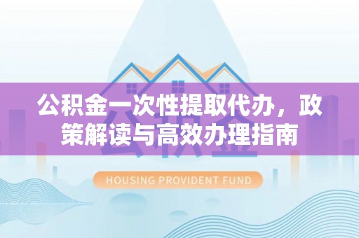 新社公积金一次性提取代办，政策解读与高效办理指南