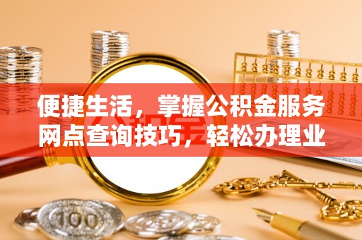 新社便捷生活，掌握公积金服务网点查询技巧，轻松办理业务