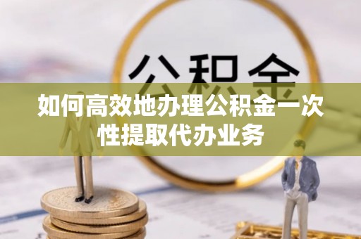 新社如何高效地办理公积金一次性提取代办业务
