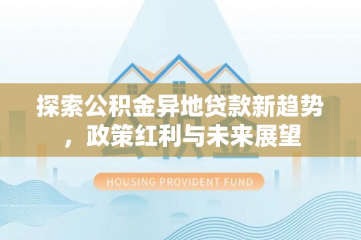 新社探索公积金异地贷款新趋势，政策红利与未来展望