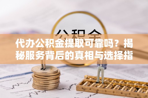 新社代办公积金提取可靠吗？揭秘服务背后的真相与选择指南