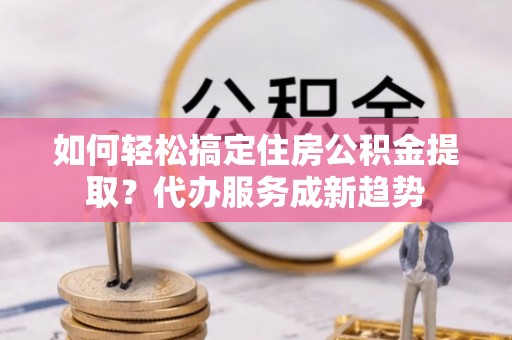 新社如何轻松搞定住房公积金提取？代办服务成新趋势