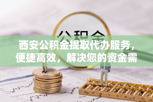 新社西安公积金提取代办服务，便捷高效，解决您的资金需求