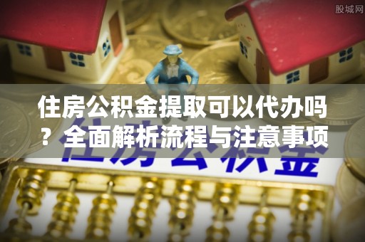 新社住房公积金提取可以代办吗？全面解析流程与注意事项