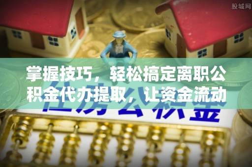 新社掌握技巧，轻松搞定离职公积金代办提取，让资金流动更便捷