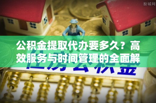 新社公积金提取代办要多久？高效服务与时间管理的全面解析
