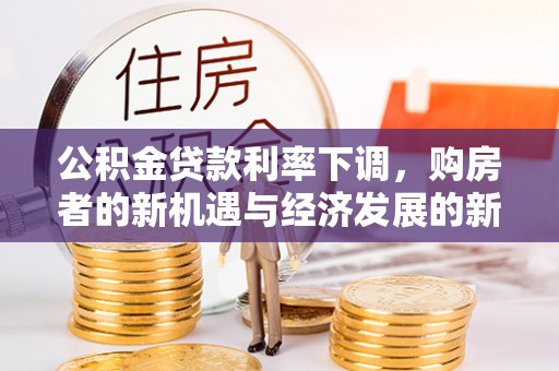 新社公积金贷款利率下调，购房者的新机遇与经济发展的新动力
