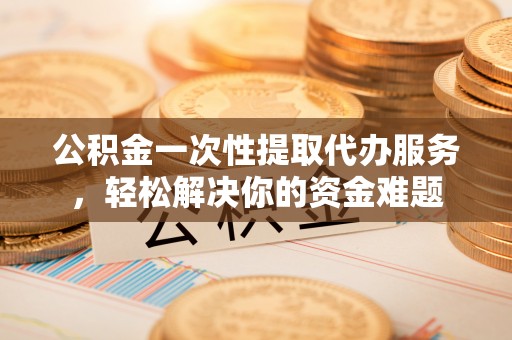 新社公积金一次性提取代办服务，轻松解决你的资金难题