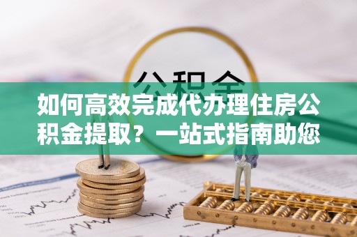 新社如何高效完成代办理住房公积金提取？一站式指南助您轻松搞定
