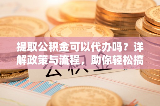 新社提取公积金可以代办吗？详解政策与流程，助你轻松搞定！