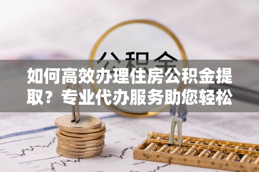 新社如何高效办理住房公积金提取？专业代办服务助您轻松解决难题