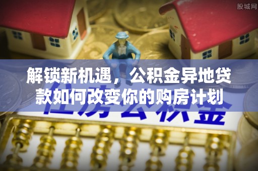 新社解锁新机遇，公积金异地贷款如何改变你的购房计划