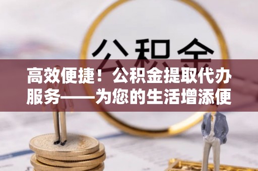 新社高效便捷！公积金提取代办服务——为您的生活增添便利