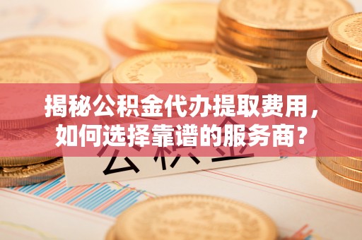新社揭秘公积金代办提取费用，如何选择靠谱的服务商？