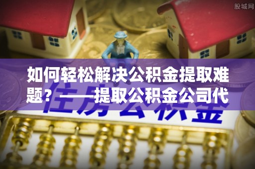 新社如何轻松解决公积金提取难题？——提取公积金公司代办服务解析