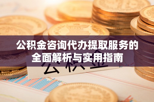 新社公积金咨询代办提取服务的全面解析与实用指南