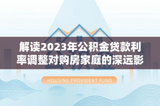 新社解读2023年公积金贷款利率调整对购房家庭的深远影响