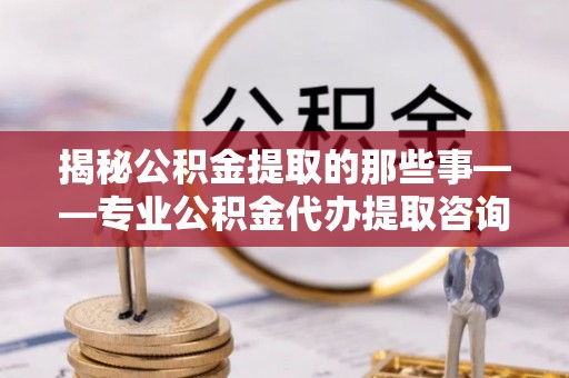 新社揭秘公积金提取的那些事——专业公积金代办提取咨询服务指南