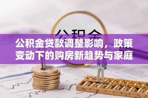 新社公积金贷款调整影响，政策变动下的购房新趋势与家庭财务规划
