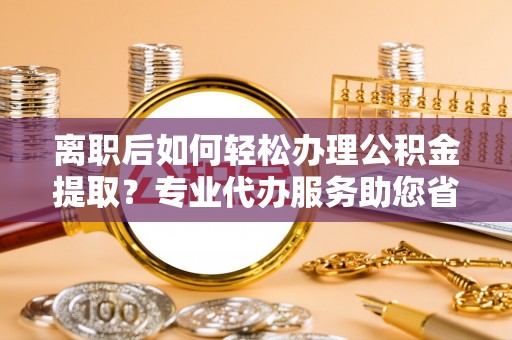 新社离职后如何轻松办理公积金提取？专业代办服务助您省心省力
