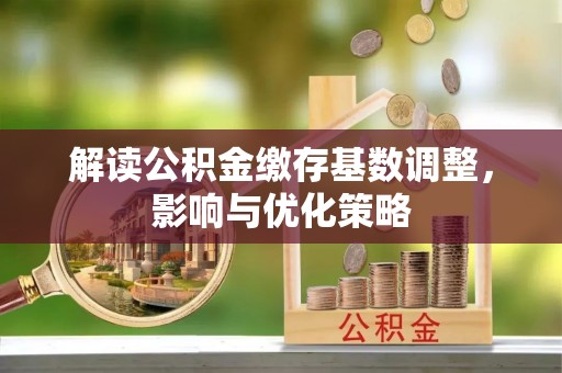新社解读公积金缴存基数调整，影响与优化策略