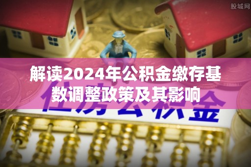新社解读2024年公积金缴存基数调整政策及其影响