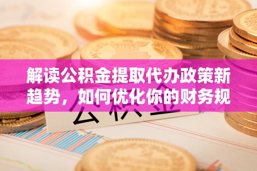 新社解读公积金提取代办政策新趋势，如何优化你的财务规划
